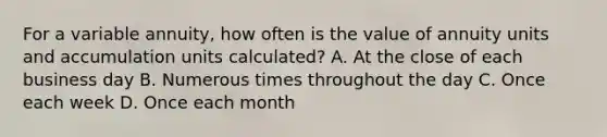 For a variable annuity, how often is the value of annuity units and accumulation units calculated? A. At the close of each business day B. Numerous times throughout the day C. Once each week D. Once each month