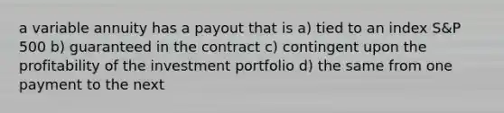 a variable annuity has a payout that is a) tied to an index S&P 500 b) guaranteed in the contract c) contingent upon the profitability of the investment portfolio d) the same from one payment to the next