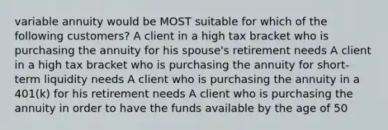 variable annuity would be MOST suitable for which of the following customers? A client in a high tax bracket who is purchasing the annuity for his spouse's retirement needs A client in a high tax bracket who is purchasing the annuity for short-term liquidity needs A client who is purchasing the annuity in a 401(k) for his retirement needs A client who is purchasing the annuity in order to have the funds available by the age of 50