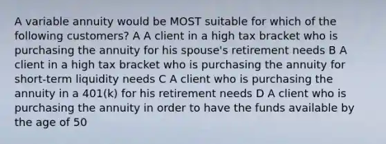 A variable annuity would be MOST suitable for which of the following customers? A A client in a high tax bracket who is purchasing the annuity for his spouse's retirement needs B A client in a high tax bracket who is purchasing the annuity for short-term liquidity needs C A client who is purchasing the annuity in a 401(k) for his retirement needs D A client who is purchasing the annuity in order to have the funds available by the age of 50