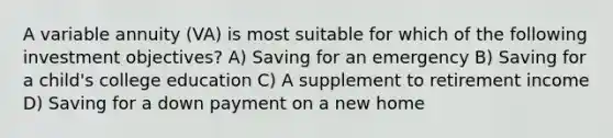 A variable annuity (VA) is most suitable for which of the following investment objectives? A) Saving for an emergency B) Saving for a child's college education C) A supplement to retirement income D) Saving for a down payment on a new home