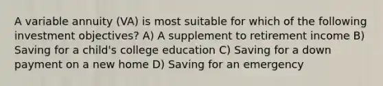 A variable annuity (VA) is most suitable for which of the following investment objectives? A) A supplement to retirement income B) Saving for a child's college education C) Saving for a down payment on a new home D) Saving for an emergency