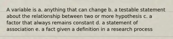 A variable is a. anything that can change b. a testable statement about the relationship between two or more hypothesis c. a factor that always remains constant d. a statement of association e. a fact given a definition in a research process