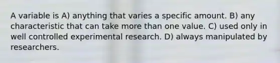 A variable is A) anything that varies a specific amount. B) any characteristic that can take more than one value. C) used only in well controlled experimental research. D) always manipulated by researchers.