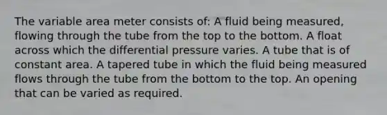 The variable area meter consists of: A fluid being measured, flowing through the tube from the top to the bottom. A float across which the differential pressure varies. A tube that is of constant area. A tapered tube in which the fluid being measured flows through the tube from the bottom to the top. An opening that can be varied as required.