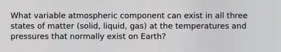 What variable atmospheric component can exist in all three states of matter (solid, liquid, gas) at the temperatures and pressures that normally exist on Earth?