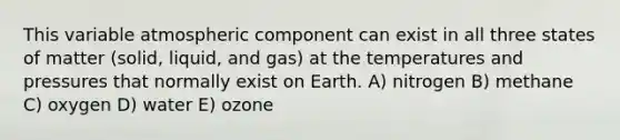 This variable atmospheric component can exist in all three states of matter (solid, liquid, and gas) at the temperatures and pressures that normally exist on Earth. A) nitrogen B) methane C) oxygen D) water E) ozone