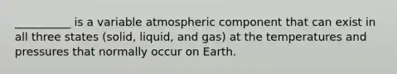 __________ is a variable atmospheric component that can exist in all three states (solid, liquid, and gas) at the temperatures and pressures that normally occur on Earth.