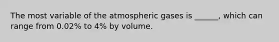 The most variable of the atmospheric gases is ______, which can range from 0.02% to 4% by volume.