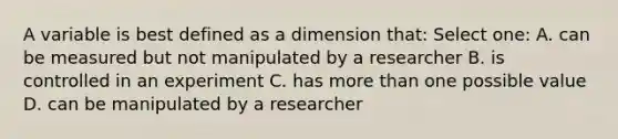 A variable is best defined as a dimension that: Select one: A. can be measured but not manipulated by a researcher B. is controlled in an experiment C. has more than one possible value D. can be manipulated by a researcher