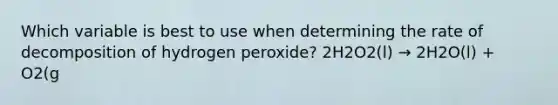 Which variable is best to use when determining the rate of decomposition of hydrogen peroxide? 2H2O2(l) → 2H2O(l) + O2(g