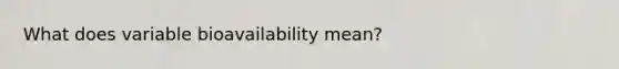 What does variable bioavailability mean?