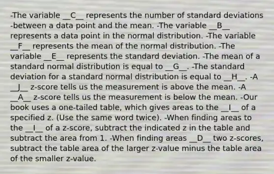 -The variable __C__ represents the number of standard deviations -between a data point and the mean. -The variable __B__ represents a data point in the normal distribution. -The variable __F__ represents the mean of the normal distribution. -The variable __E__ represents the standard deviation. -The mean of a standard normal distribution is equal to __G__. -The standard deviation for a standard normal distribution is equal to __H__. -A __J__ z-score tells us the measurement is above the mean. -A __A__ z-score tells us the measurement is below the mean. -Our book uses a one-tailed table, which gives areas to the __I__ of a specified z. (Use the same word twice). -When finding areas to the __I__ of a z-score, subtract the indicated z in the table and subtract the area from 1. -When finding areas __D__ two z-scores, subtract the table area of the larger z-value minus the table area of the smaller z-value.