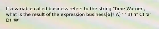 If a variable called business refers to the string 'Time Warner', what is the result of the expression business[6]? A) ' ' B) 'r' C) 'a' D) 'W'