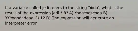 If a variable called jedi refers to the string 'Yoda', what is the result of the expression jedi * 3? A) YodaYodaYoda B) YYYooodddaaa C) 12 D) The expression will generate an interpreter error.