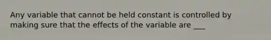 Any variable that cannot be held constant is controlled by making sure that the effects of the variable are ___