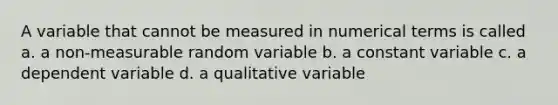 A variable that cannot be measured in numerical terms is called a. a non-measurable random variable b. a constant variable c. a dependent variable d. a qualitative variable