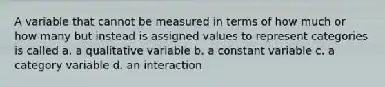 A variable that cannot be measured in terms of how much or how many but instead is assigned values to represent categories is called a. a qualitative variable b. a constant variable c. a category variable d. an interaction