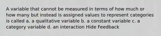 A variable that cannot be measured in terms of how much or how many but instead is assigned values to represent categories is called a. a qualitative variable b. a constant variable c. a category variable d. an interaction Hide Feedback