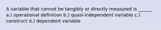 A variable that cannot be tangibly or directly measured is ______ a.) operational definition b.) quasi-independent variable c.) construct d.) dependent variable