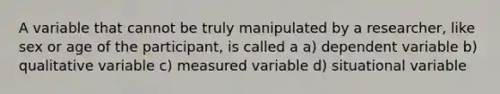 A variable that cannot be truly manipulated by a researcher, like sex or age of the participant, is called a a) dependent variable b) qualitative variable c) measured variable d) situational variable