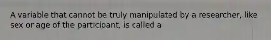 A variable that cannot be truly manipulated by a researcher, like sex or age of the participant, is called a