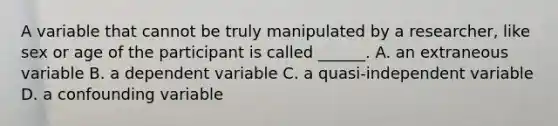 A variable that cannot be truly manipulated by a researcher, like sex or age of the participant is called ______. A. an extraneous variable B. a dependent variable C. a quasi-independent variable D. a confounding variable