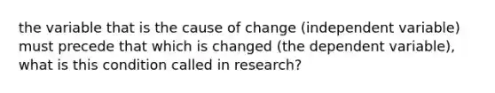 the variable that is the cause of change (independent variable) must precede that which is changed (the dependent variable), what is this condition called in research?