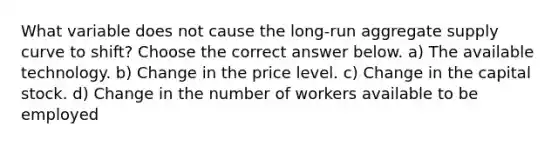 What variable does not cause the long-run aggregate supply curve to shift? Choose the correct answer below. a) The available technology. b) Change in the price level. c) Change in the capital stock. d) Change in the number of workers available to be employed