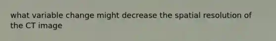 what variable change might decrease the spatial resolution of the CT image