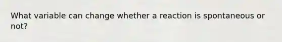 What variable can change whether a reaction is spontaneous or not?