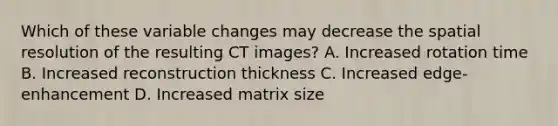 Which of these variable changes may decrease the spatial resolution of the resulting CT images? A. Increased rotation time B. Increased reconstruction thickness C. Increased edge-enhancement D. Increased matrix size