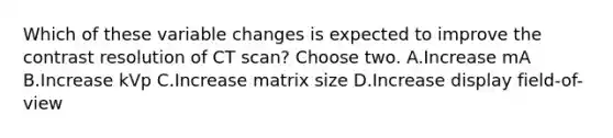 Which of these variable changes is expected to improve the contrast resolution of CT scan? Choose two. A.Increase mA B.Increase kVp C.Increase matrix size D.Increase display field-of-view