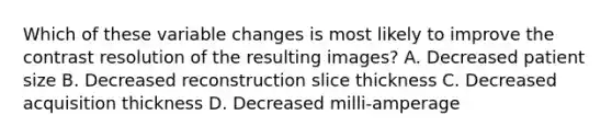 Which of these variable changes is most likely to improve the contrast resolution of the resulting images? A. Decreased patient size B. Decreased reconstruction slice thickness C. Decreased acquisition thickness D. Decreased milli-amperage