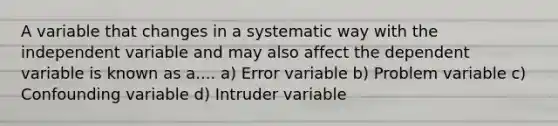 A variable that changes in a systematic way with the independent variable and may also affect the dependent variable is known as a.... a) Error variable b) Problem variable c) Confounding variable d) Intruder variable