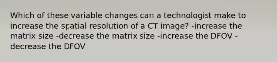 Which of these variable changes can a technologist make to increase the spatial resolution of a CT image? -increase the matrix size -decrease the matrix size -increase the DFOV -decrease the DFOV