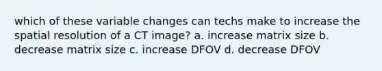 which of these variable changes can techs make to increase the spatial resolution of a CT image? a. increase matrix size b. decrease matrix size c. increase DFOV d. decrease DFOV