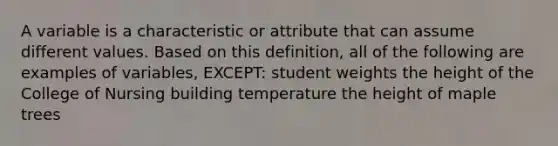 A variable is a characteristic or attribute that can assume different values. Based on this definition, all of the following are examples of variables, EXCEPT: student weights the height of the College of Nursing building temperature the height of maple trees