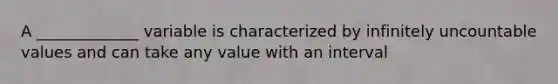 A _____________ variable is characterized by infinitely uncountable values and can take any value with an interval