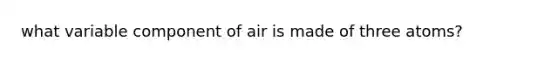 what variable component of air is made of three atoms?