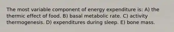 The most variable component of energy expenditure is: A) the thermic effect of food. B) basal metabolic rate. C) activity thermogenesis. D) expenditures during sleep. E) bone mass.