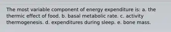 The most variable component of energy expenditure is: a. the thermic effect of food. b. basal metabolic rate. c. activity thermogenesis. d. expenditures during sleep. e. bone mass.