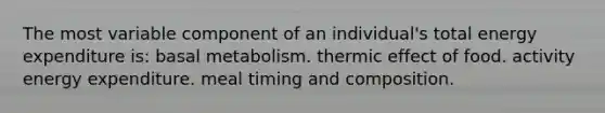 The most variable component of an individual's total energy expenditure is: basal metabolism. thermic effect of food. activity energy expenditure. meal timing and composition.