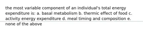 the most variable component of an individual's total energy expenditure is: a. basal metabolism b. thermic effect of food c. activity energy expenditure d. meal timing and composition e. none of the above