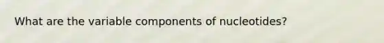 What are the variable components of nucleotides?