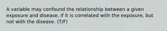 A variable may confound the relationship between a given exposure and disease, if it is correlated with the exposure, but not with the disease. (T/F)