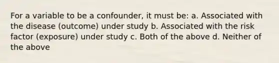 For a variable to be a confounder, it must be: a. Associated with the disease (outcome) under study b. Associated with the risk factor (exposure) under study c. Both of the above d. Neither of the above