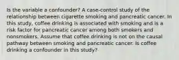 Is the variable a confounder? A case‐control study of the relationship between cigarette smoking and pancreatic cancer. In this study, coffee drinking is associated with smoking and is a risk factor for pancreatic cancer among both smokers and nonsmokers. Assume that coffee drinking is not on the causal pathway between smoking and pancreatic cancer. Is coffee drinking a confounder in this study?