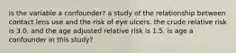 is the variable a confounder? a study of the relationship between contact lens use and the risk of eye ulcers. the crude relative risk is 3.0, and the age adjusted relative risk is 1.5. is age a confounder in this study?