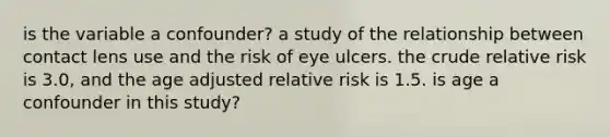 is the variable a confounder? a study of the relationship between contact lens use and the risk of eye ulcers. the crude relative risk is 3.0, and the age adjusted relative risk is 1.5. is age a confounder in this study?